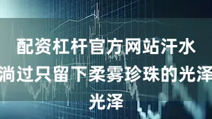 配资杠杆官方网站汗水淌过只留下柔雾珍珠的光泽