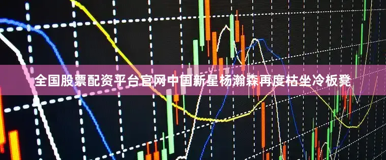 全国股票配资平台官网中国新星杨瀚森再度枯坐冷板凳